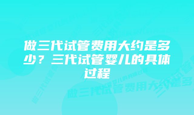 做三代试管费用大约是多少？三代试管婴儿的具体过程