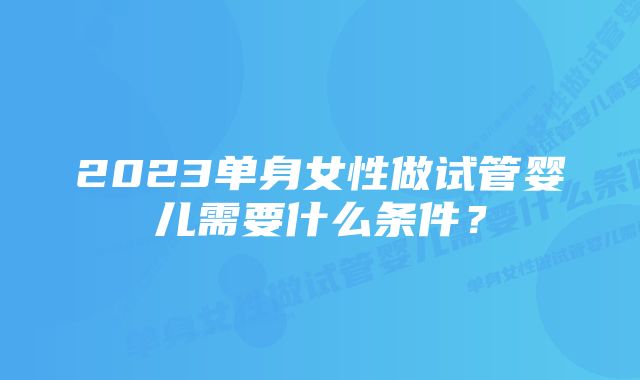 2023单身女性做试管婴儿需要什么条件？