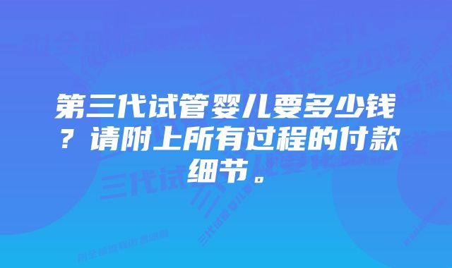 第三代试管婴儿要多少钱？请附上所有过程的付款细节。