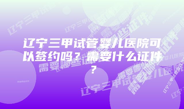 辽宁三甲试管婴儿医院可以签约吗？需要什么证件？