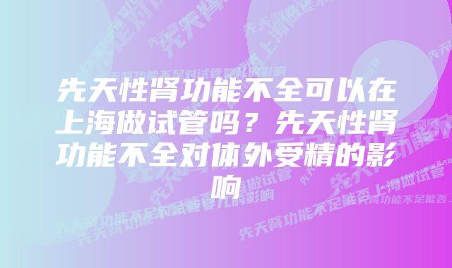 先天性肾功能不全可以在上海做试管吗？先天性肾功能不全对体外受精的影响