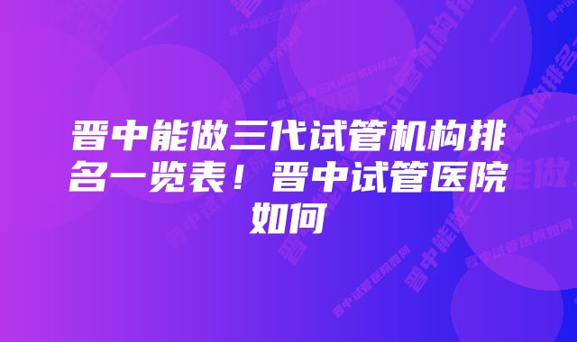 晋中能做三代试管机构排名一览表！晋中试管医院如何