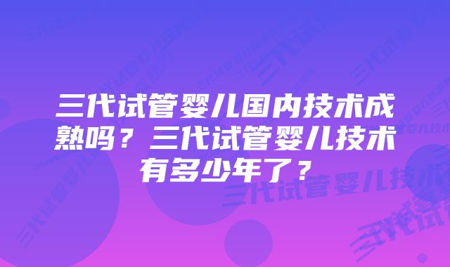 三代试管婴儿国内技术成熟吗？三代试管婴儿技术有多少年了？