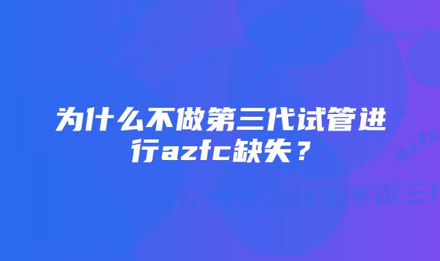 为什么不做第三代试管进行azfc缺失？