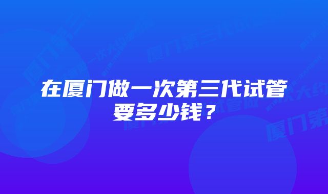 在厦门做一次第三代试管要多少钱？