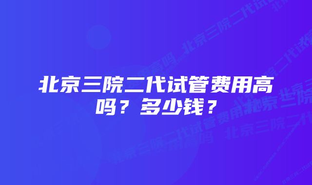 北京三院二代试管费用高吗？多少钱？