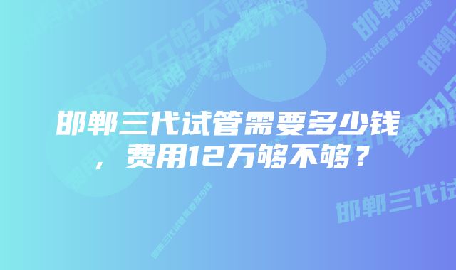 邯郸三代试管需要多少钱，费用12万够不够？