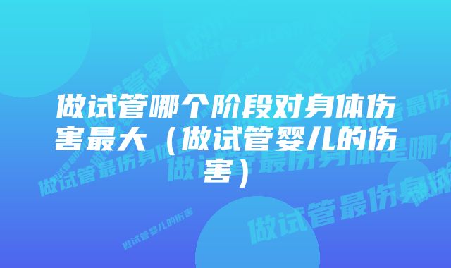 做试管哪个阶段对身体伤害最大（做试管婴儿的伤害）