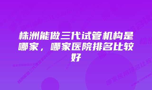 株洲能做三代试管机构是哪家，哪家医院排名比较好