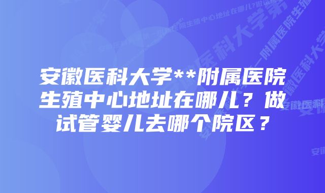 安徽医科大学**附属医院生殖中心地址在哪儿？做试管婴儿去哪个院区？