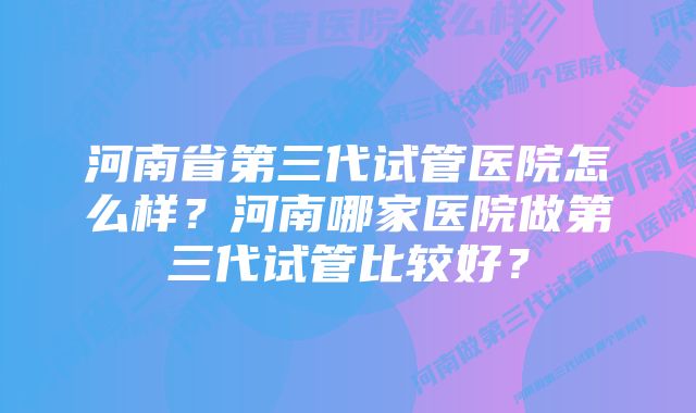 河南省第三代试管医院怎么样？河南哪家医院做第三代试管比较好？