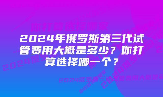 2024年俄罗斯第三代试管费用大概是多少？你打算选择哪一个？