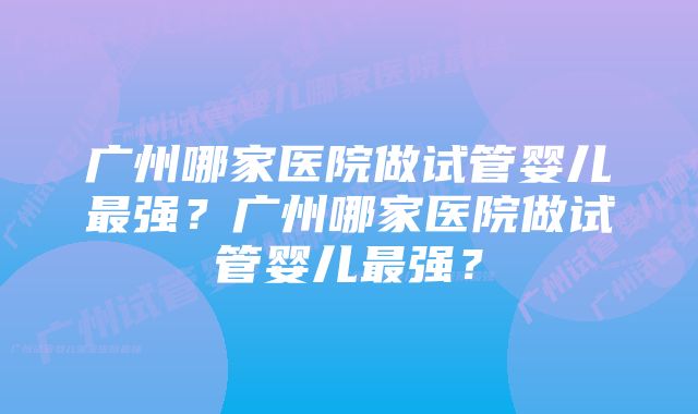 广州哪家医院做试管婴儿最强？广州哪家医院做试管婴儿最强？