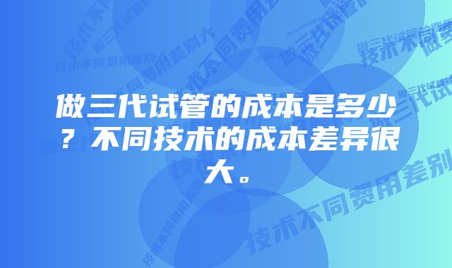 做三代试管的成本是多少？不同技术的成本差异很大。