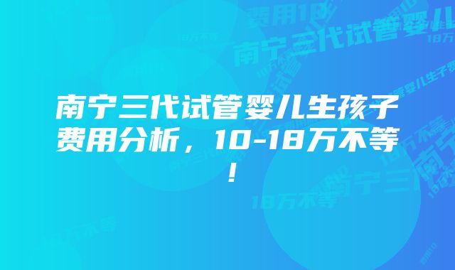 南宁三代试管婴儿生孩子费用分析，10-18万不等！