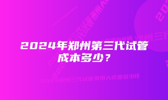 2024年郑州第三代试管成本多少？