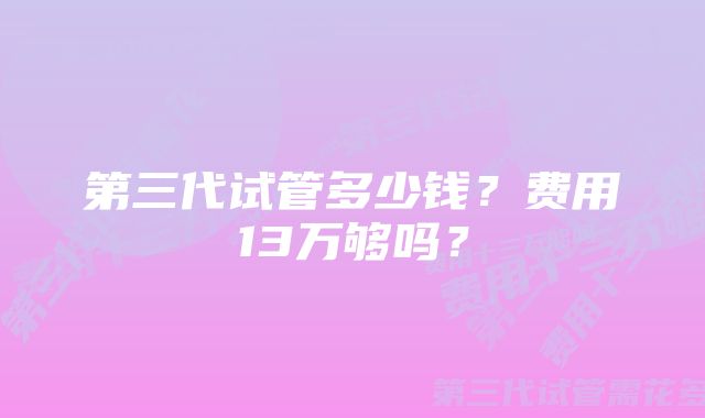 第三代试管多少钱？费用13万够吗？