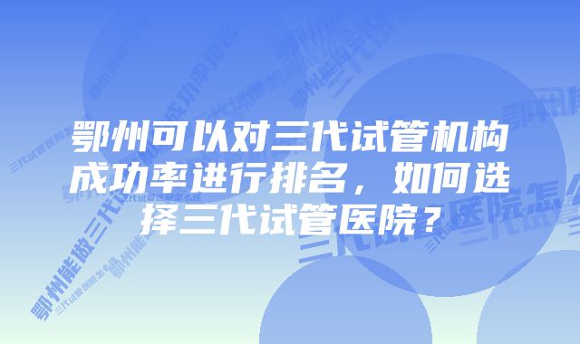 鄂州可以对三代试管机构成功率进行排名，如何选择三代试管医院？