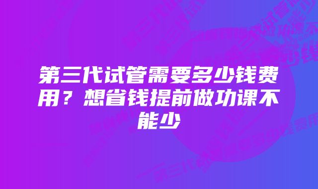 第三代试管需要多少钱费用？想省钱提前做功课不能少