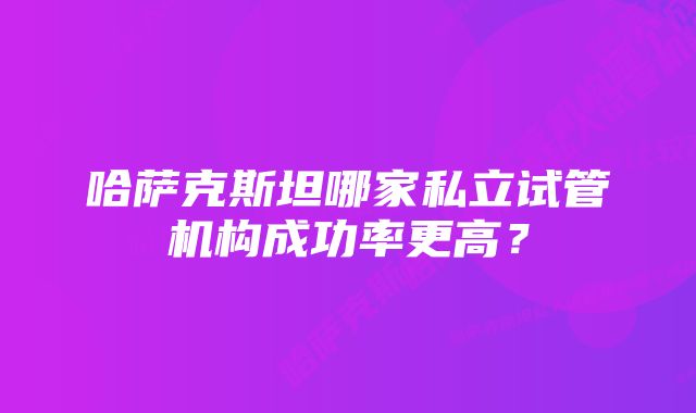 哈萨克斯坦哪家私立试管机构成功率更高？