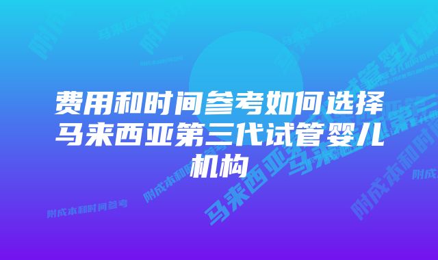 费用和时间参考如何选择马来西亚第三代试管婴儿机构