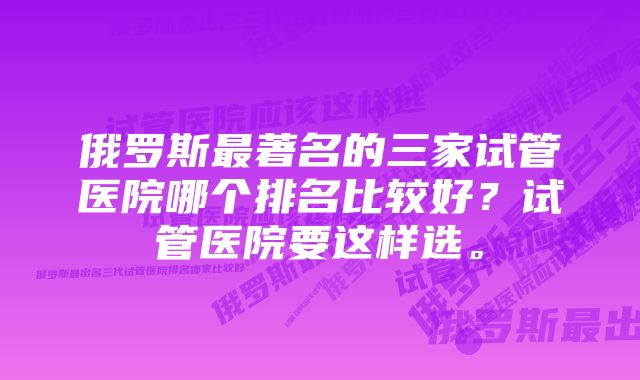 俄罗斯最著名的三家试管医院哪个排名比较好？试管医院要这样选。