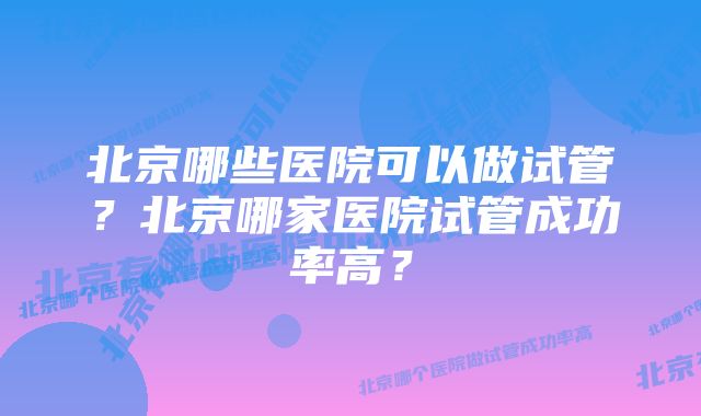 北京哪些医院可以做试管？北京哪家医院试管成功率高？