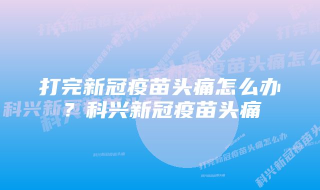 打完新冠疫苗头痛怎么办？科兴新冠疫苗头痛