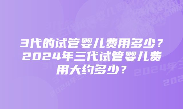 3代的试管婴儿费用多少？2024年三代试管婴儿费用大约多少？