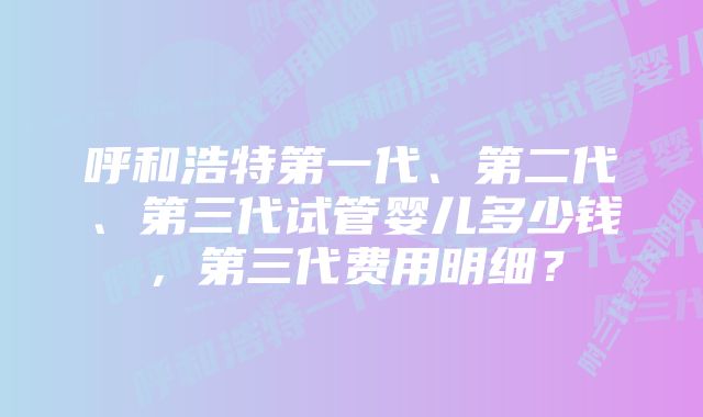 呼和浩特第一代、第二代、第三代试管婴儿多少钱，第三代费用明细？