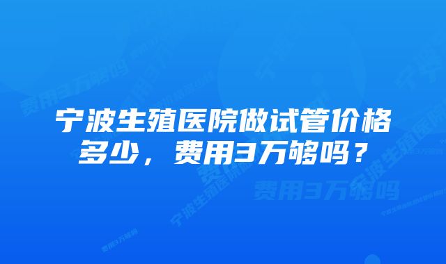 宁波生殖医院做试管价格多少，费用3万够吗？