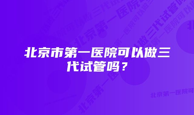 北京市第一医院可以做三代试管吗？