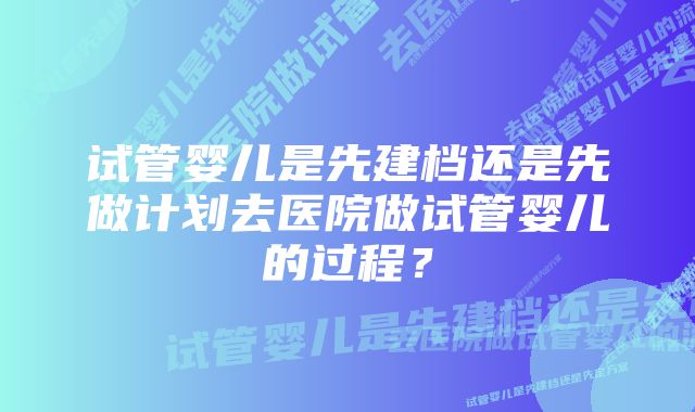 试管婴儿是先建档还是先做计划去医院做试管婴儿的过程？