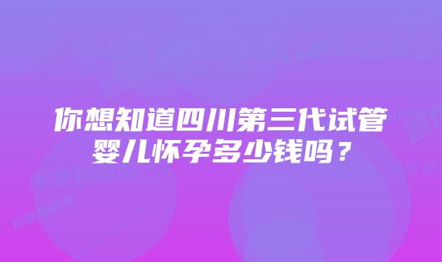 你想知道四川第三代试管婴儿怀孕多少钱吗？