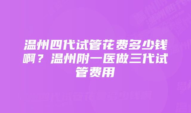 温州四代试管花费多少钱啊？温州附一医做三代试管费用