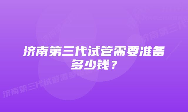 济南第三代试管需要准备多少钱？