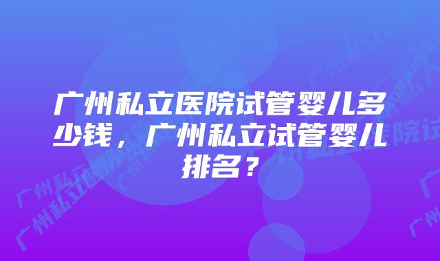 广州私立医院试管婴儿多少钱，广州私立试管婴儿排名？