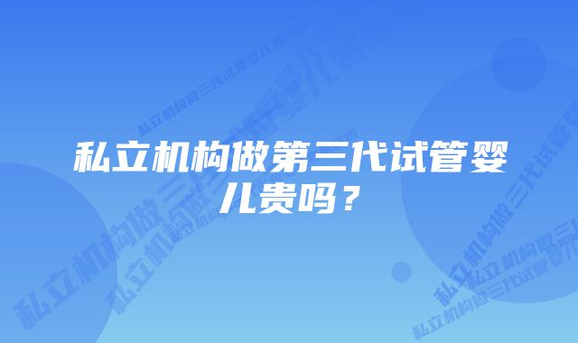 私立机构做第三代试管婴儿贵吗？