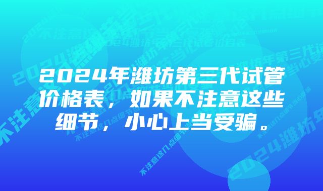 2024年潍坊第三代试管价格表，如果不注意这些细节，小心上当受骗。