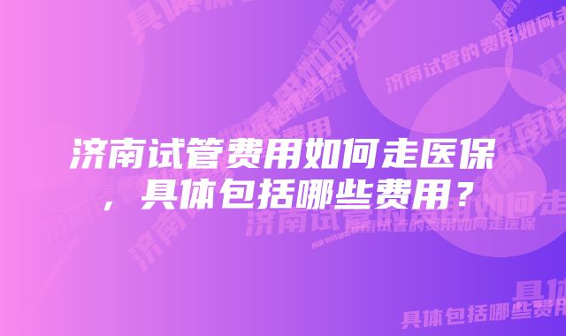 济南试管费用如何走医保，具体包括哪些费用？