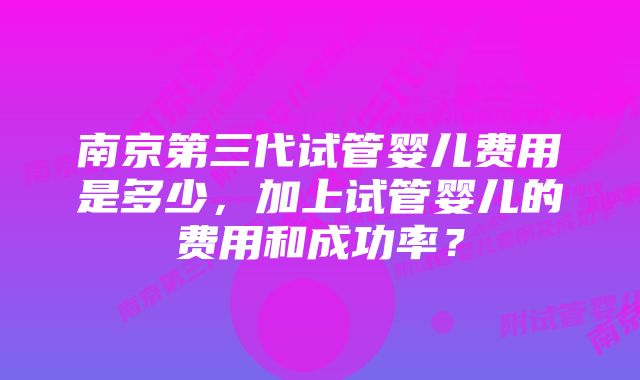 南京第三代试管婴儿费用是多少，加上试管婴儿的费用和成功率？