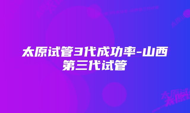 太原试管3代成功率-山西第三代试管