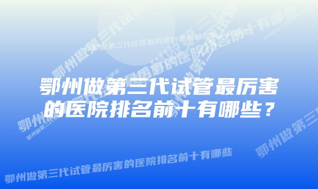 鄂州做第三代试管最厉害的医院排名前十有哪些？