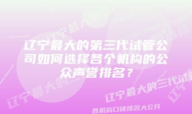 辽宁最大的第三代试管公司如何选择各个机构的公众声誉排名？