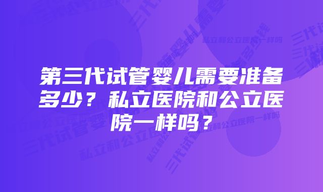 第三代试管婴儿需要准备多少？私立医院和公立医院一样吗？