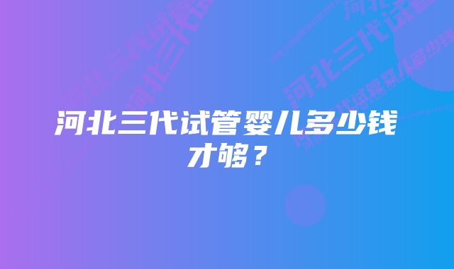 河北三代试管婴儿多少钱才够？