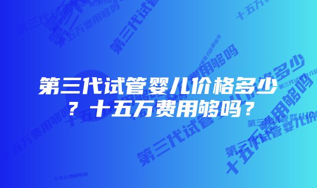 第三代试管婴儿价格多少？十五万费用够吗？