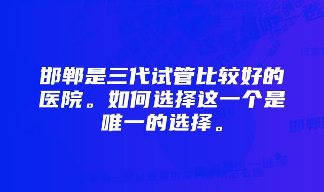 邯郸是三代试管比较好的医院。如何选择这一个是唯一的选择。