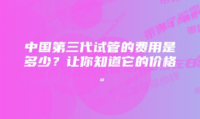 中国第三代试管的费用是多少？让你知道它的价格。