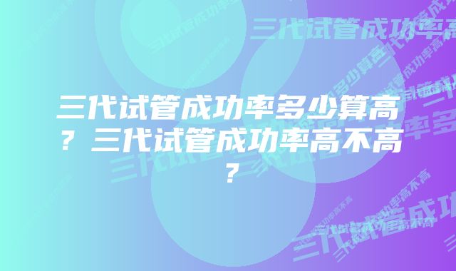 三代试管成功率多少算高？三代试管成功率高不高？